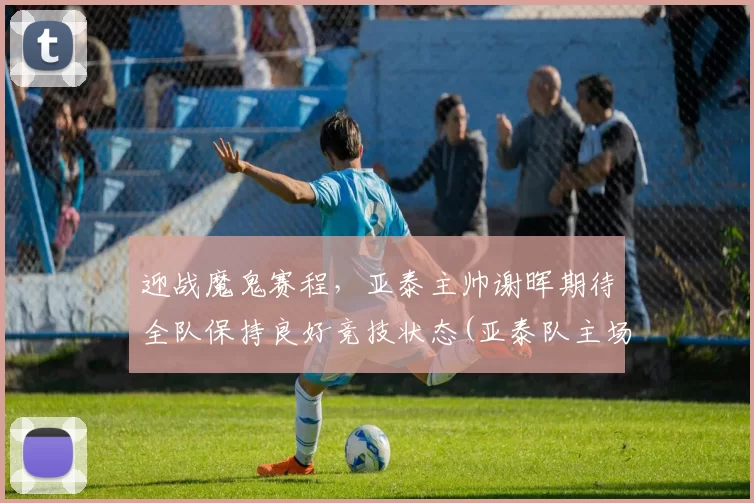 迎战魔鬼赛程，亚泰主帅谢晖期待全队保持良好竞技状态(亚泰队主场)