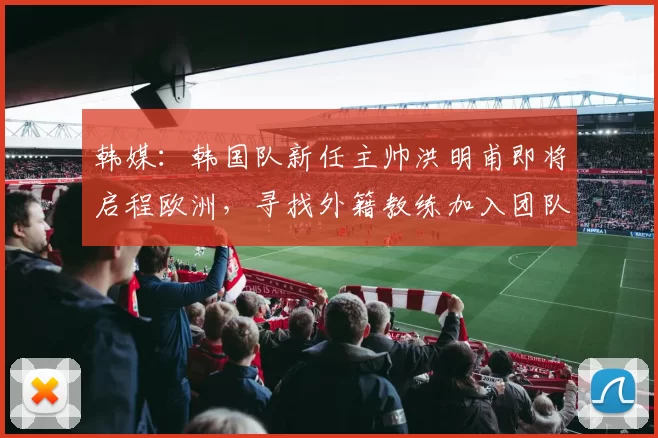 韩媒：韩国队新任主帅洪明甫即将启程欧洲，寻找外籍教练加入团队