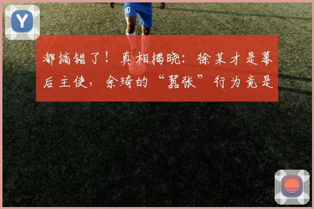 都搞错了！真相揭晓：徐某才是幕后主使，余琦的“嚣张”行为竟是故意为之