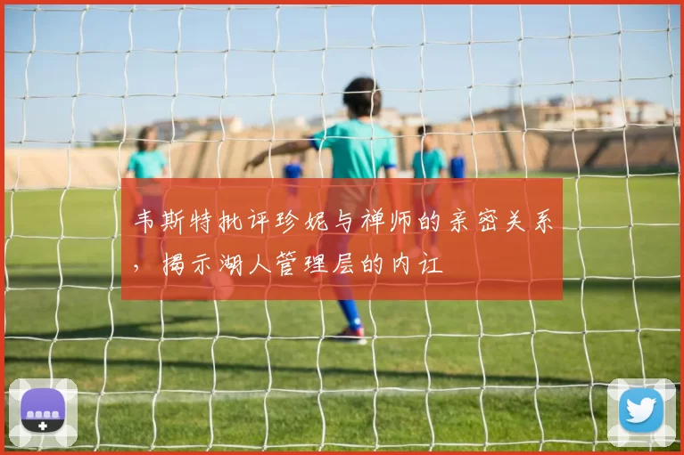 韦斯特批评珍妮与禅师的亲密关系，揭示湖人管理层的内讧